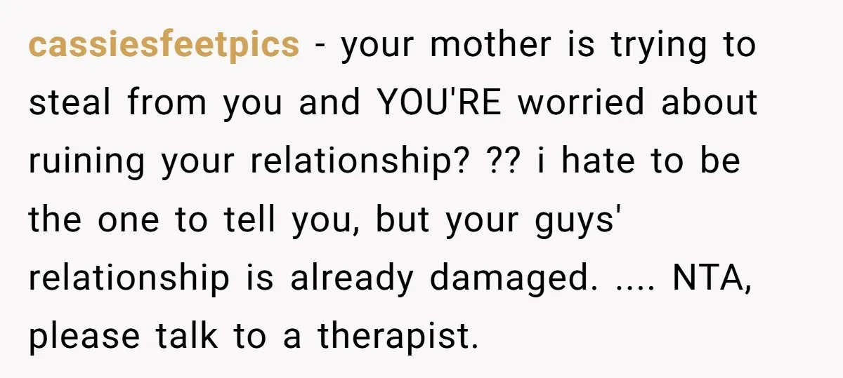 cassiesfeetpics − your mother is trying to steal from you and YOU'RE worried about ruining your relationship? ?? i hate to be the one to tell you, but your guys'...