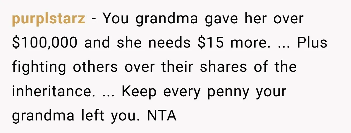 purplstarz − You grandma gave her over $100,000 and she needs $15 more. ... Plus fighting others over their shares of the inheritance. ... Keep every penny your grandma left...