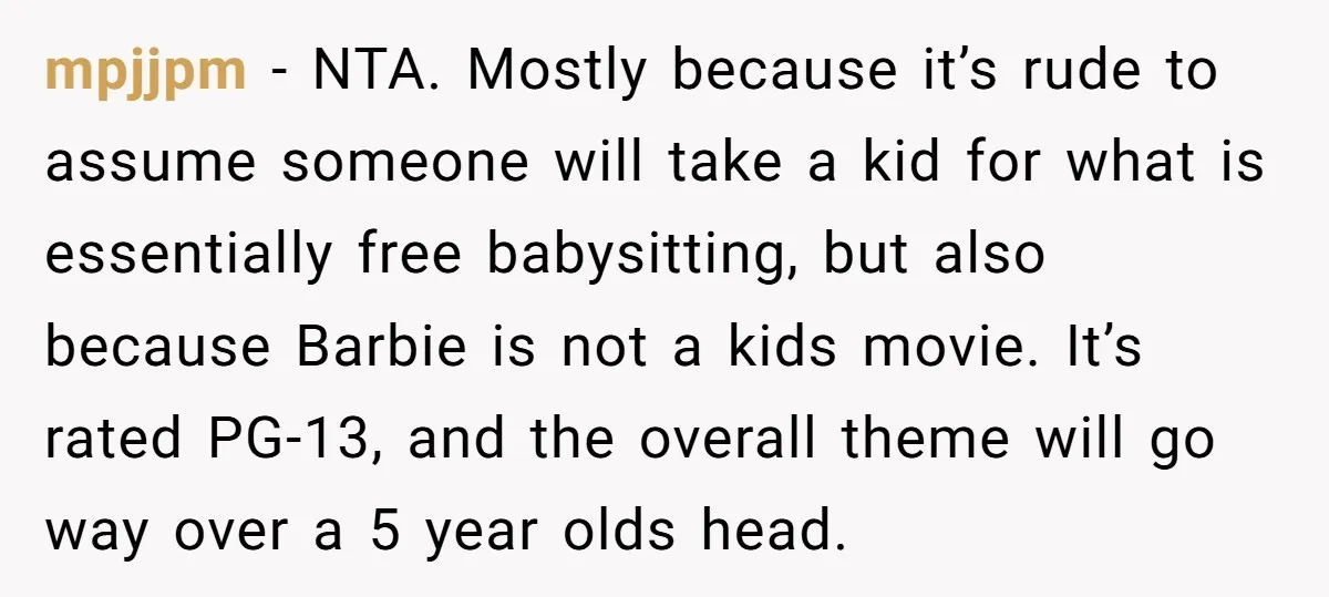 mpjjpm − NTA. Mostly because it’s rude to assume someone will take a kid for what is essentially free babysitting, but also because Barbie is not a kids movie. It’s...