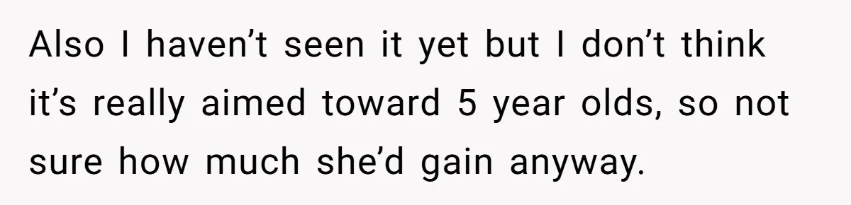 Also I haven’t seen it yet but I don’t think it’s really aimed toward 5 year olds, so not sure how much she’d gain anyway.