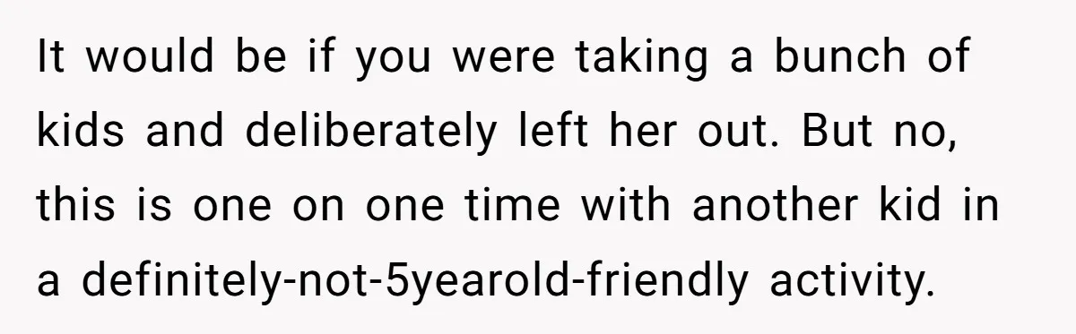 It would be if you were taking a bunch of kids and deliberately left her out. But no, this is one on one time with another kid in a definitely-not-5yearold-friendly...