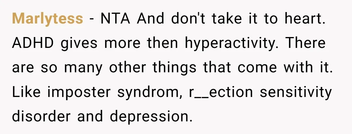 Marlytess − NTA And don't take it to heart. ADHD gives more then hyperactivity. There are so many other things that come with it. Like imposter syndrom, r__ection sensitivity disorder...