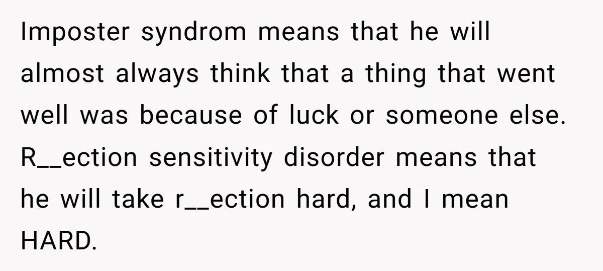 Imposter syndrom means that he will almost always think that a thing that went well was because of luck or someone else. R__ection sensitivity disorder means that he will take...