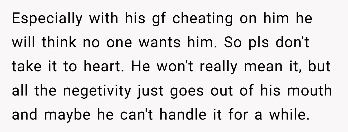 Especially with his gf cheating on him he will think no one wants him. So pls don't take it to heart. He won't really mean it, but all the negetivity...