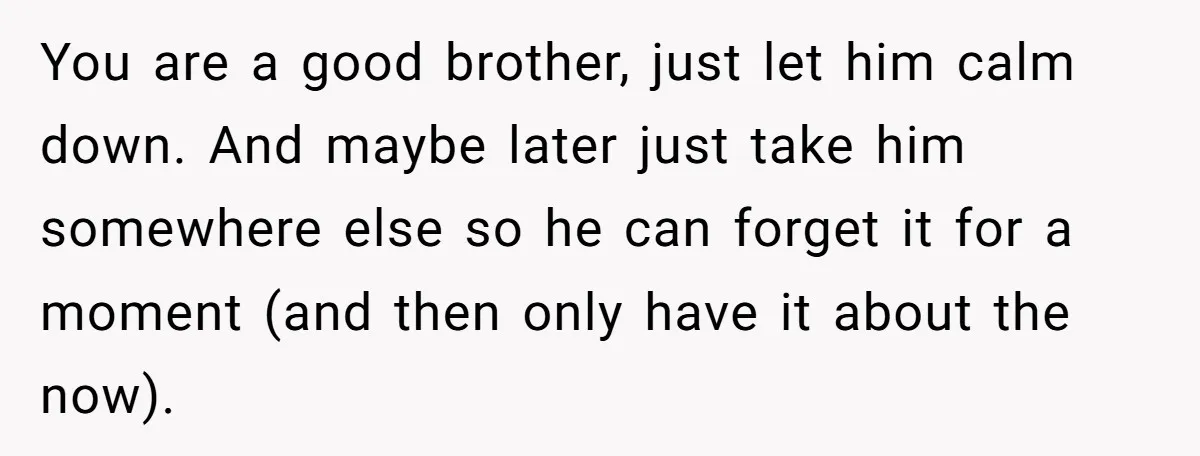 You are a good brother, just let him calm down. And maybe later just take him somewhere else so he can forget it for a moment (and then only have...