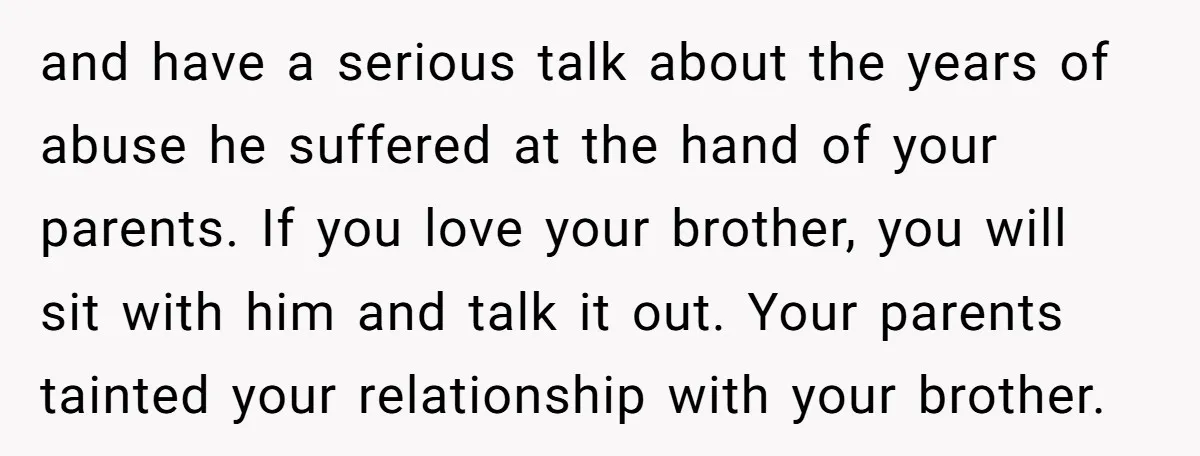 and have a serious talk about the years of abuse he suffered at the hand of your parents. If you love your brother, you will sit with him and talk...