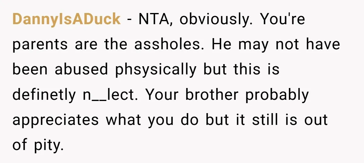 DannyIsADuck − NTA, obviously. You're parents are the assholes. He may not have been abused phsysically but this is definetly n__lect. Your brother probably appreciates what you do but it...