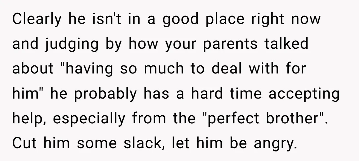 Clearly he isn't in a good place right now and judging by how your parents talked about "having so much to deal with for him" he probably has a hard...