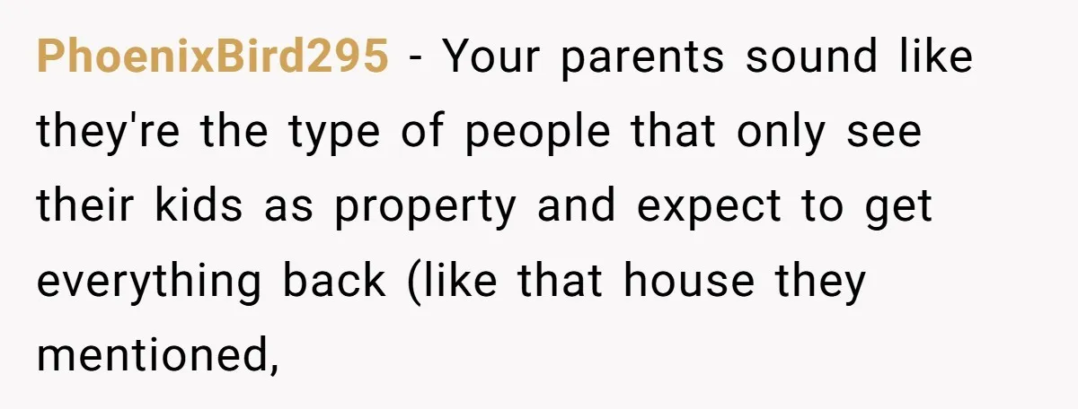 PhoenixBird295 − Your parents sound like they're the type of people that only see their kids as property and expect to get everything back (like that house they mentioned,