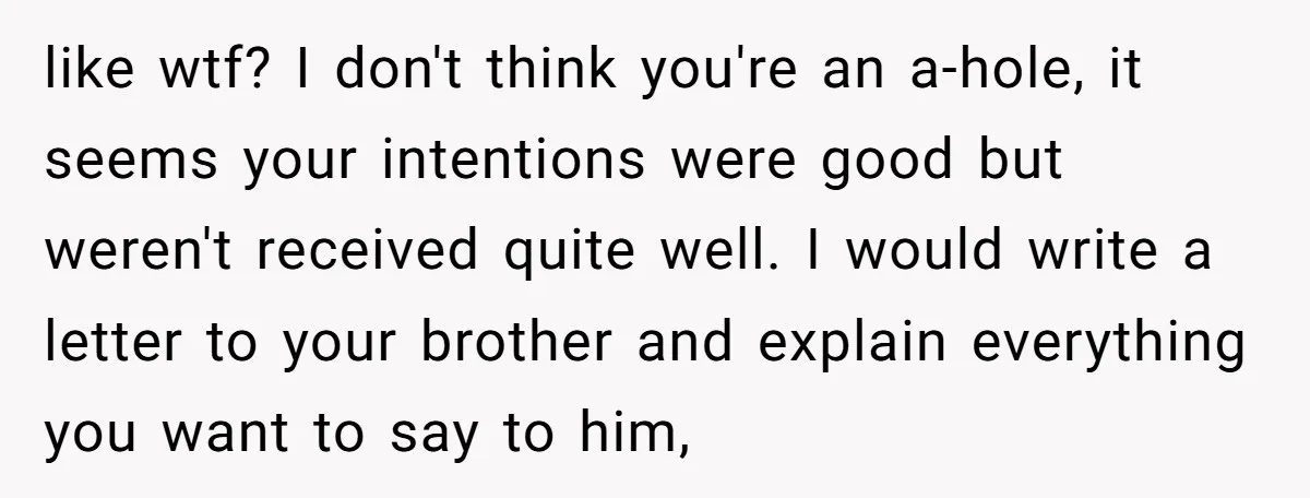like wtf? I don't think you're an a-hole, it seems your intentions were good but weren't received quite well. I would write a letter to your brother and explain everything...