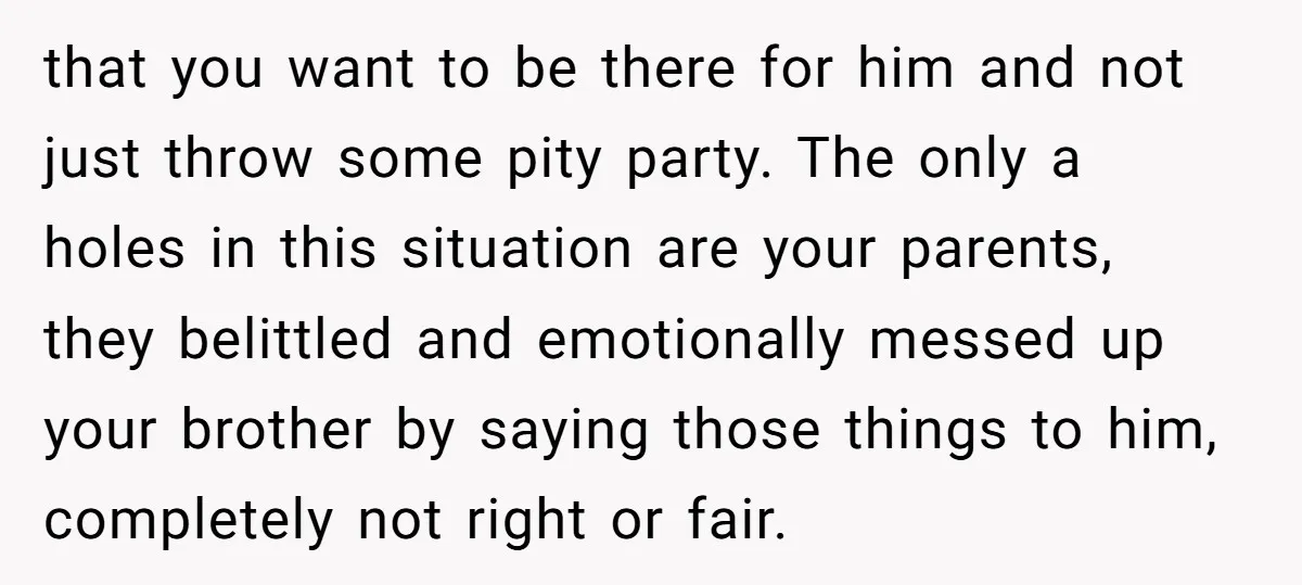 that you want to be there for him and not just throw some pity party. The only a holes in this situation are your parents, they belittled and emotionally messed...