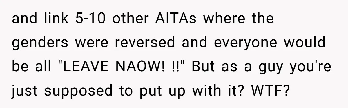 and link 5-10 other AITAs where the genders were reversed and everyone would be all "LEAVE NAOW! !!" But as a guy you're just supposed to put up with it?...