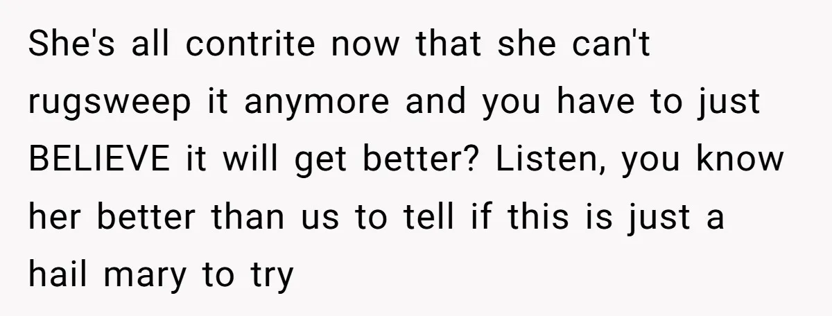 She's all contrite now that she can't rugsweep it anymore and you have to just BELIEVE it will get better? Listen, you know her better than us to tell if...