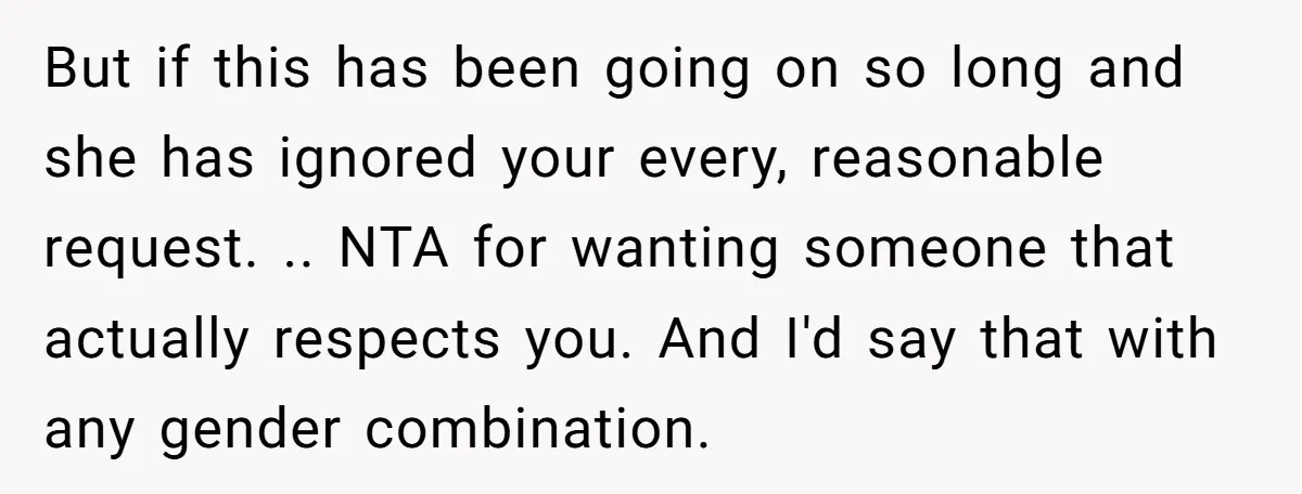 But if this has been going on so long and she has ignored your every, reasonable request. .. NTA for wanting someone that actually respects you. And I'd say that...