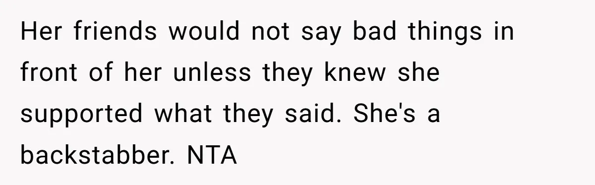 Her friends would not say bad things in front of her unless they knew she supported what they said. She's a backstabber. NTA