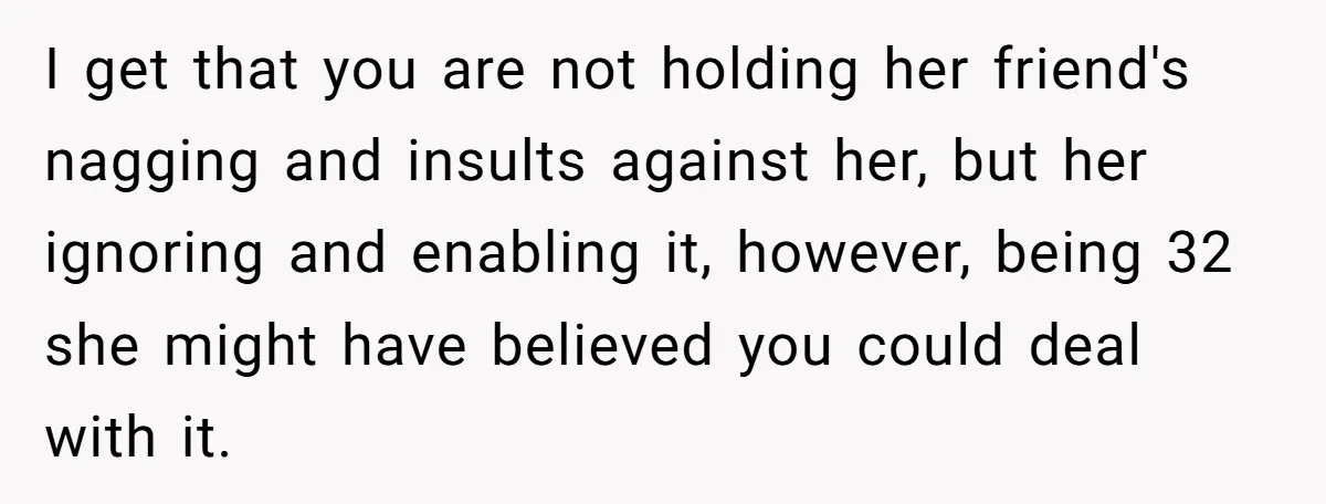 I get that you are not holding her friend's nagging and insults against her, but her ignoring and enabling it, however, being 32 she might have believed you could deal...