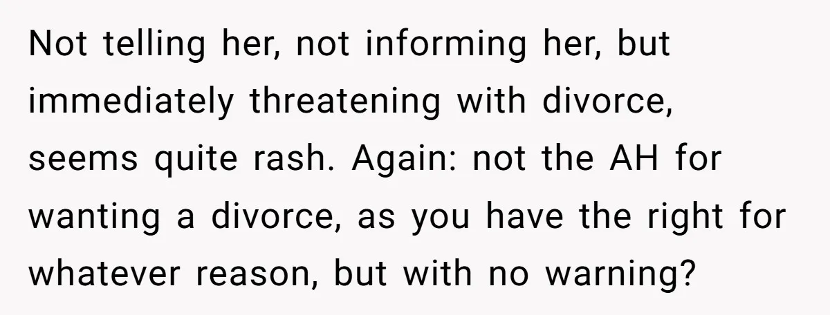 Not telling her, not informing her, but immediately threatening with divorce, seems quite rash. Again: not the AH for wanting a divorce, as you have the right for whatever reason,...