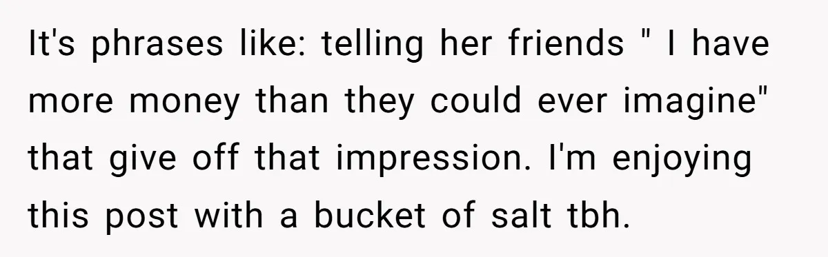 It's phrases like: telling her friends " I have more money than they could ever imagine" that give off that impression. I'm enjoying this post with a bucket of salt...