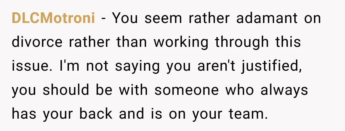 DLCMotroni − You seem rather adamant on divorce rather than working through this issue. I'm not saying you aren't justified, you should be with someone who always has your back...