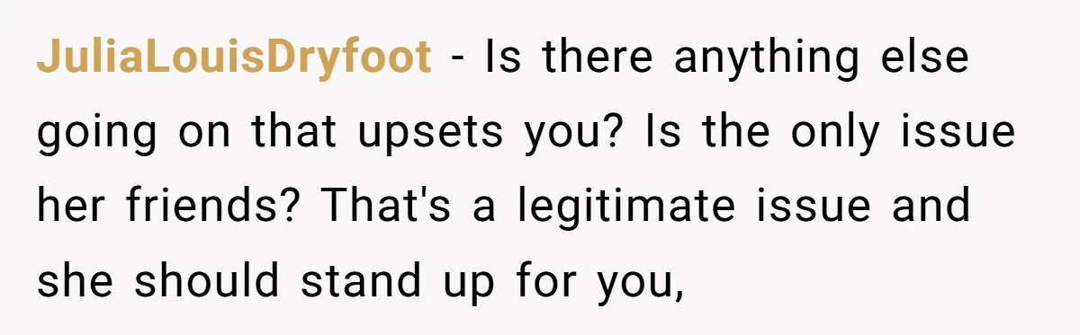 JuliaLouisDryfoot − Is there anything else going on that upsets you? Is the only issue her friends? That's a legitimate issue and she should stand up for you,