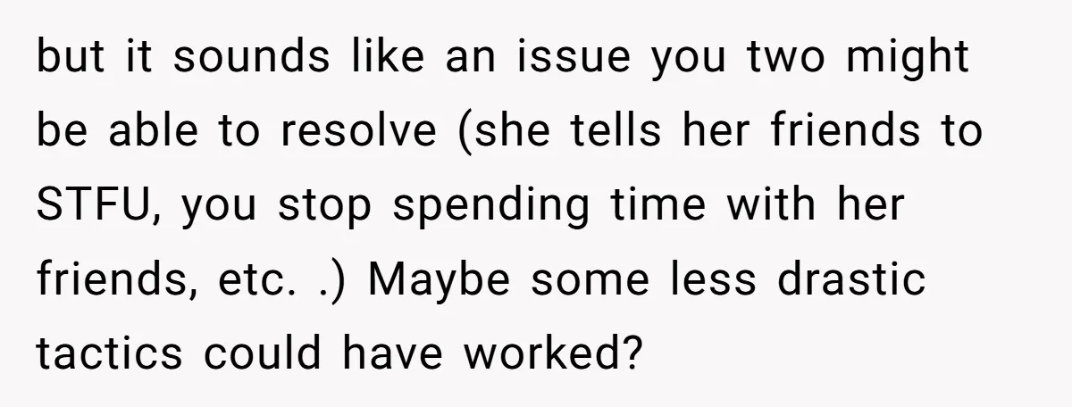 but it sounds like an issue you two might be able to resolve (she tells her friends to STFU, you stop spending time with her friends, etc. .) Maybe some...