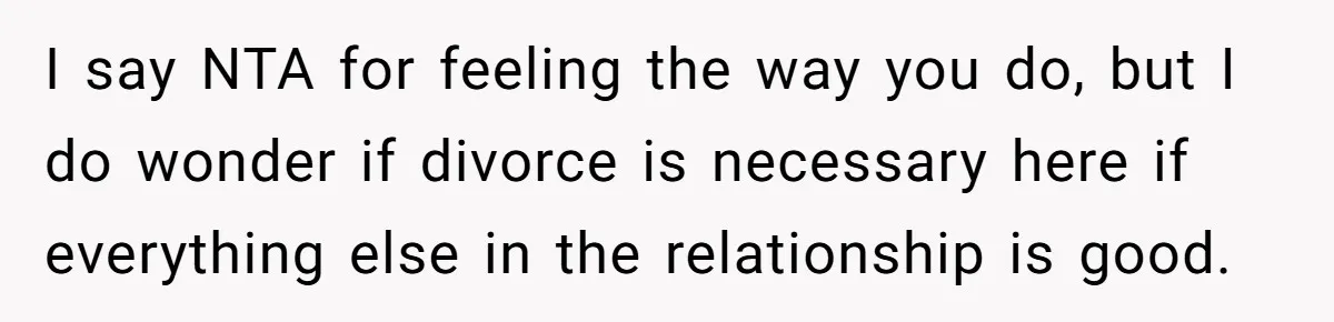 I say NTA for feeling the way you do, but I do wonder if divorce is necessary here if everything else in the relationship is good.