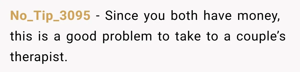 No_Tip_3095 − Since you both have money, this is a good problem to take to a couple’s therapist.