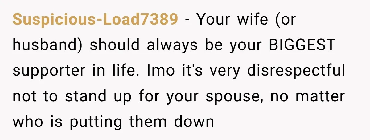 Suspicious-Load7389 − Your wife (or husband) should always be your BIGGEST supporter in life. Imo it's very disrespectful not to stand up for your spouse, no matter who is putting...
