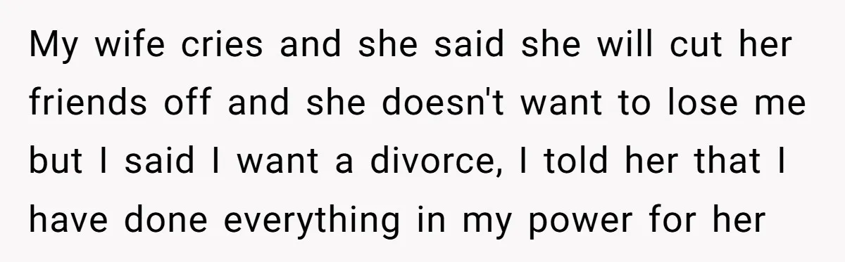 My wife cries and she said she will cut her friends off and she doesn't want to lose me but I said I want a divorce, I told her that...