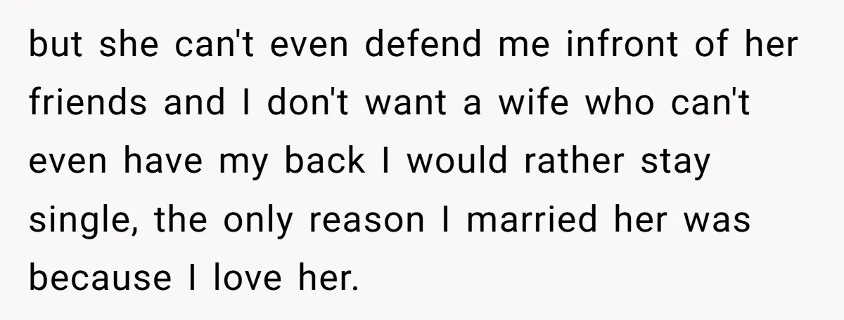 but she can't even defend me infront of her friends and I don't want a wife who can't even have my back I would rather stay single, the only reason...