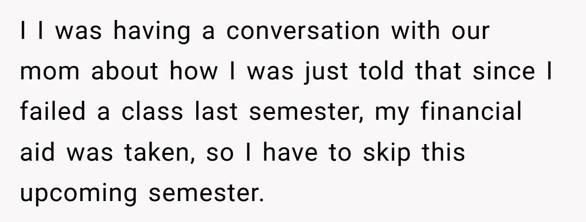 I I was having a conversation with our mom about how I was just told that since I failed a class last semester, my financial aid was taken, so I...
