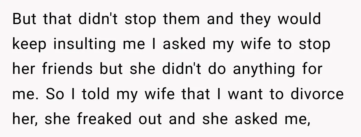 But that didn't stop them and they would keep insulting me I asked my wife to stop her friends but she didn't do anything for me. So I told my...