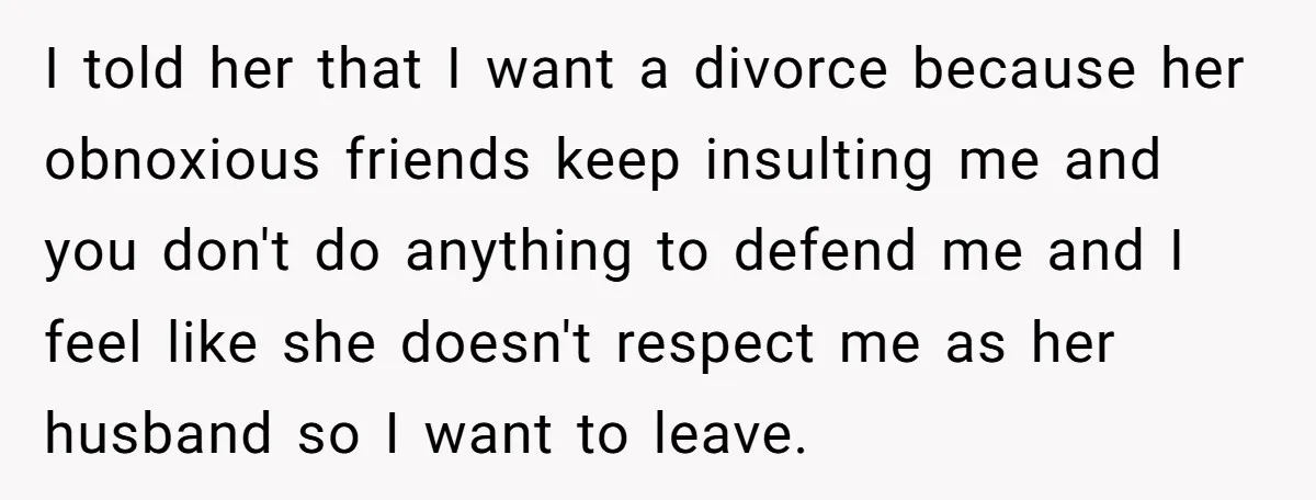 I told her that I want a divorce because her obnoxious friends keep insulting me and you don't do anything to defend me and I feel like she doesn't respect...