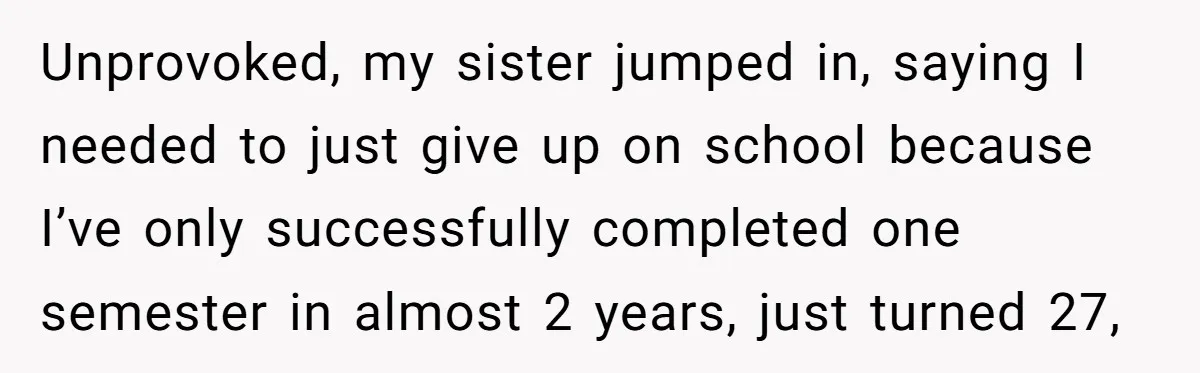 Unprovoked, my sister jumped in, saying I needed to just give up on school because I’ve only successfully completed one semester in almost 2 years, just turned 27,