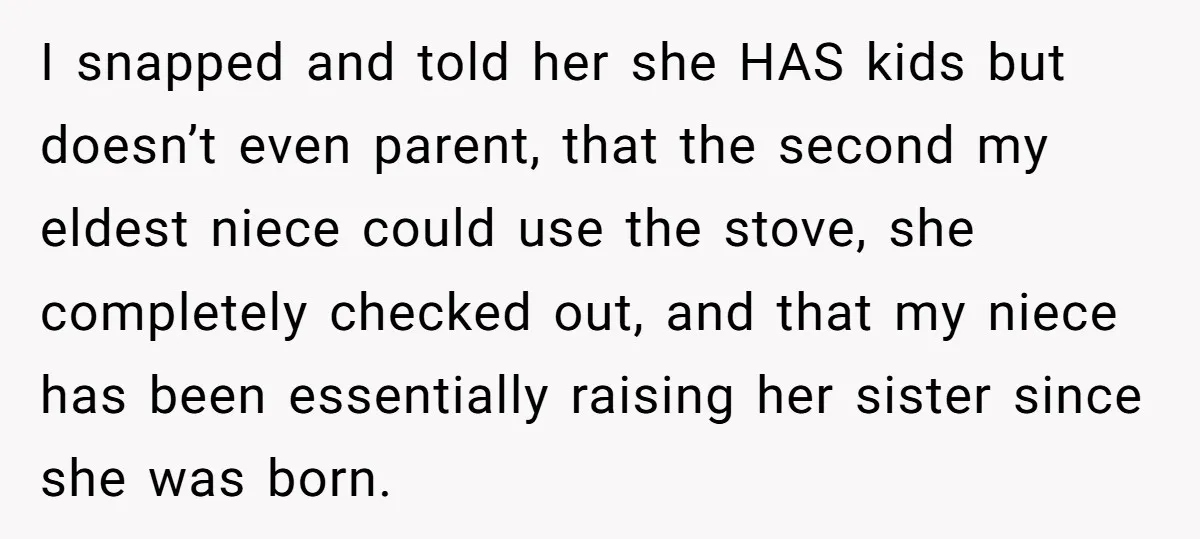 I snapped and told her she HAS kids but doesn’t even parent, that the second my eldest niece could use the stove, she completely checked out, and that my niece...