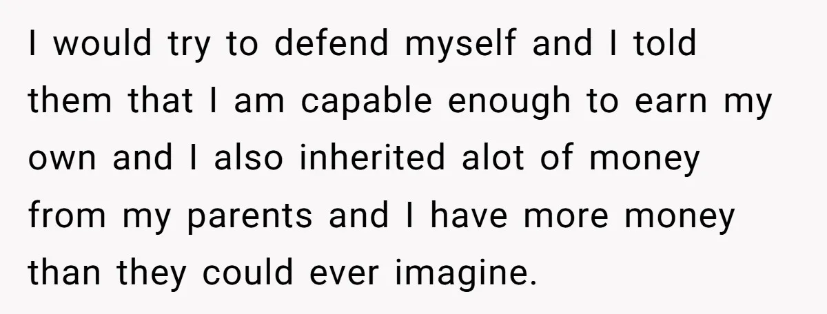 I would try to defend myself and I told them that I am capable enough to earn my own and I also inherited alot of money from my parents and...