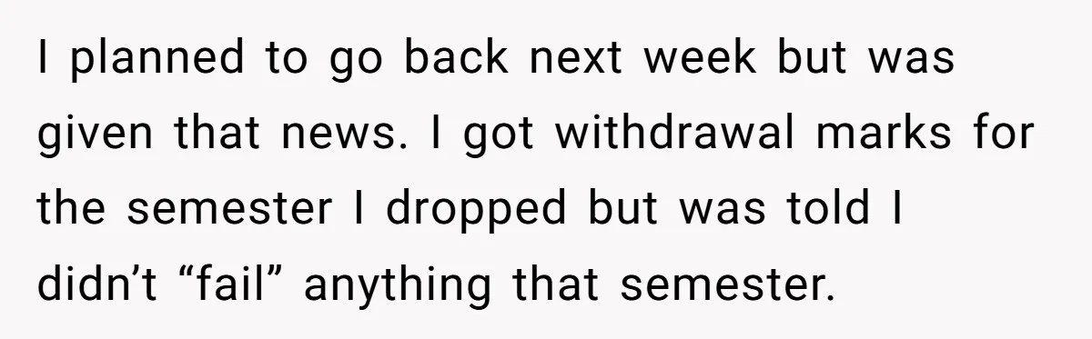 I planned to go back next week but was given that news. I got withdrawal marks for the semester I dropped but was told I didn’t “fail” anything that semester.
