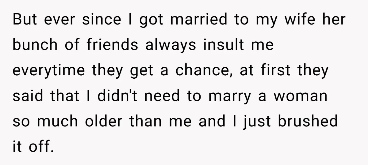 But ever since I got married to my wife her bunch of friends always insult me everytime they get a chance, at first they said that I didn't need to...