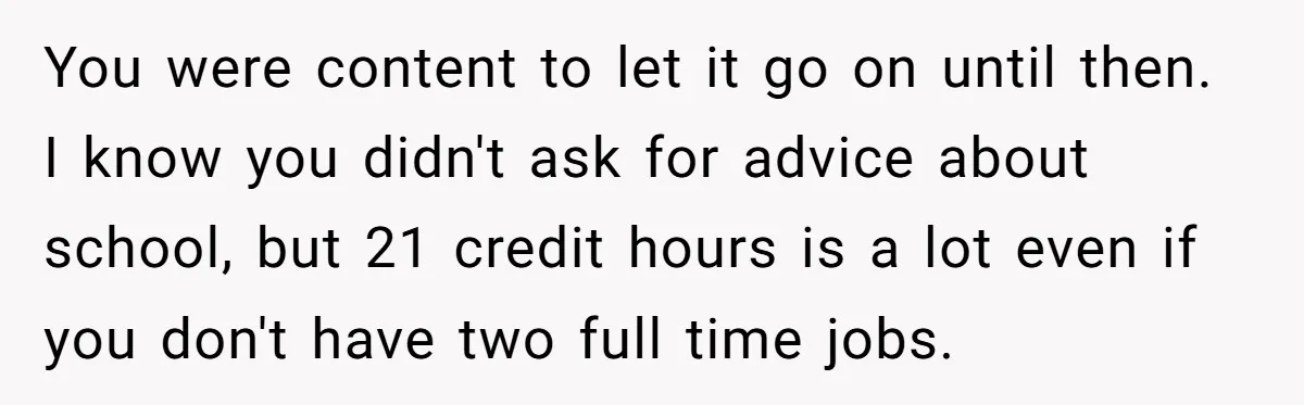 You were content to let it go on until then. I know you didn't ask for advice about school, but 21 credit hours is a lot even if you don't...