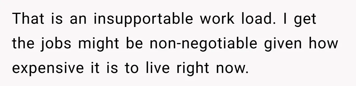That is an insupportable work load. I get the jobs might be non-negotiable given how expensive it is to live right now.