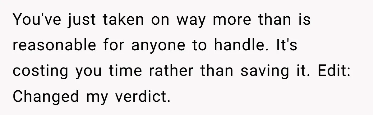 You've just taken on way more than is reasonable for anyone to handle. It's costing you time rather than saving it. Edit: Changed my verdict.