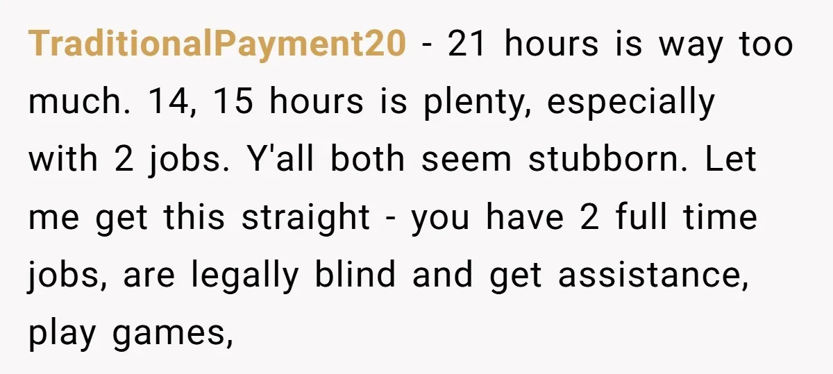 TraditionalPayment20 − 21 hours is way too much. 14, 15 hours is plenty, especially with 2 jobs. Y'all both seem stubborn. Let me get this straight - you have 2...