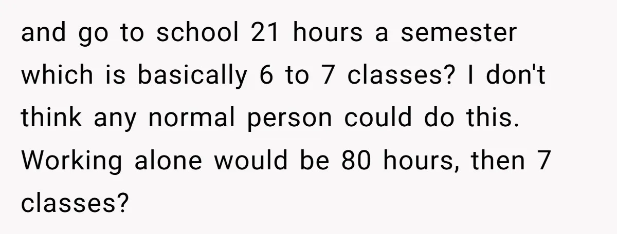 and go to school 21 hours a semester which is basically 6 to 7 classes? I don't think any normal person could do this. Working alone would be 80 hours,...