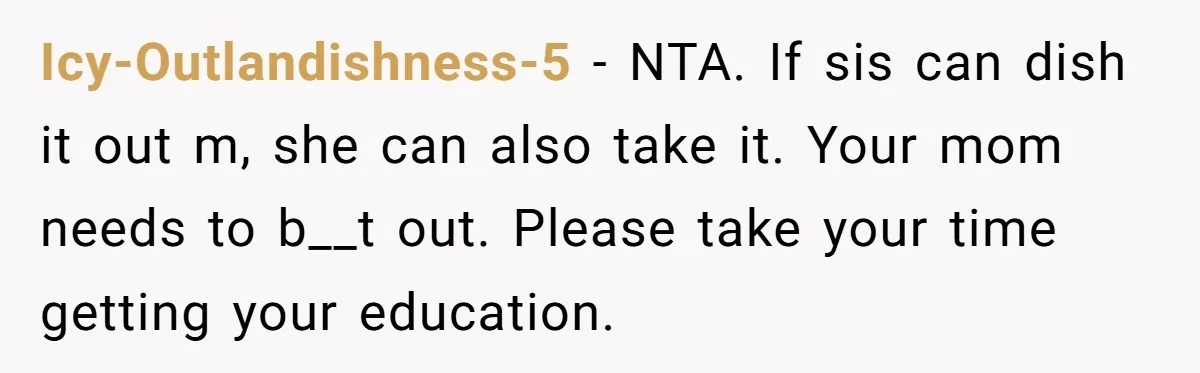 Icy-Outlandishness-5 − NTA. If sis can dish it out m, she can also take it. Your mom needs to b__t out. Please take your time getting your education.