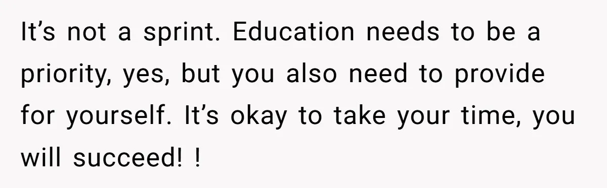 It’s not a sprint. Education needs to be a priority, yes, but you also need to provide for yourself. It’s okay to take your time, you will succeed! !