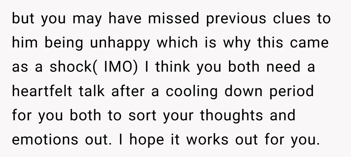 but you may have missed previous clues to him being unhappy which is why this came as a shock( IMO) I think you both need a heartfelt talk after a...