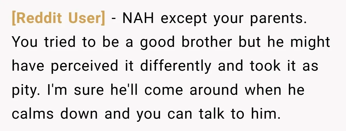 [Reddit User] − NAH except your parents. You tried to be a good brother but he might have perceived it differently and took it as pity. I'm sure he'll come...