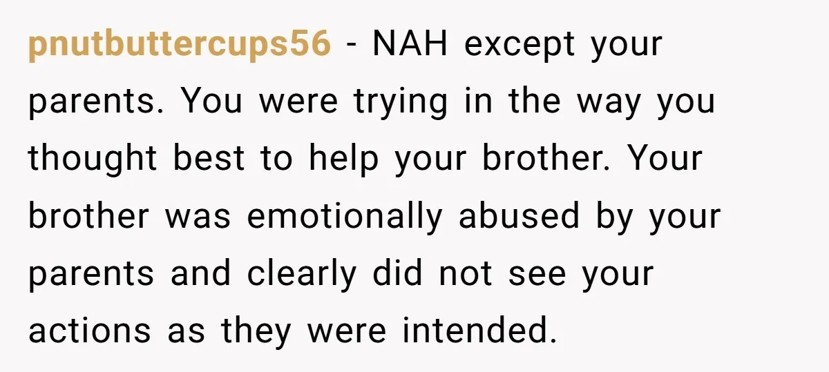 pnutbuttercups56 − NAH except your parents. You were trying in the way you thought best to help your brother. Your brother was emotionally abused by your parents and clearly did...