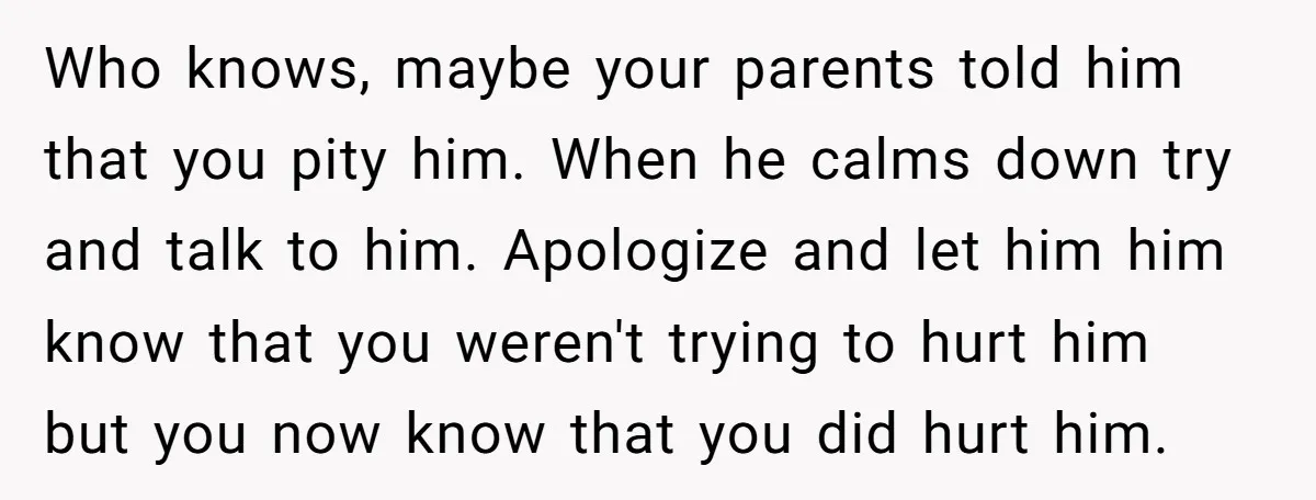 Who knows, maybe your parents told him that you pity him. When he calms down try and talk to him. Apologize and let him him know that you weren't trying...
