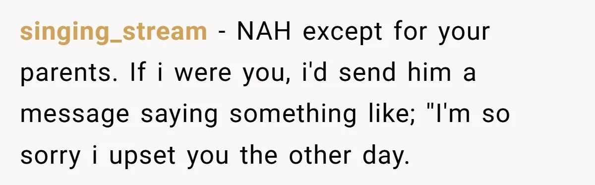 singing_stream − NAH except for your parents. If i were you, i'd send him a message saying something like; ''I'm so sorry i upset you the other day.